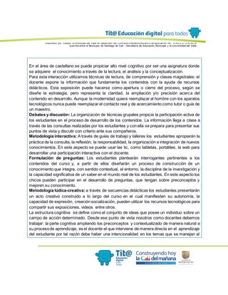 Elaborado por: Equipo Univ ersidad del Valle en desarrollo del Conv enio interadministrativ o de asociación No. 4143.0.27.016-2015
suscrito entre el Municipio de Santiago de Cali – Secretaría de Educación Municipal y la Univ ersidad del Valle
En el área de castellano se puede propiciar alto nivel cognitivo por ser una asignatura donde
se adquiere el conocimiento a través de la lectura, el análisis y la conceptualización.
Para esta interacción utilizamos técnicas de lectura, de comprensión y clases magistrales: el
docente expone la información que fundamenta los contenidos con la ayuda de recursos
didácticos. Esta exposición puede hacerse como apertura o cierre del proceso, según se
diseñe la estrategia, pero representa la claridad, la ampliación y/o precisión acerca del
contenido en desarrollo. Aunque la modernidad quiera reemplazar al hombre con los aparatos
tecnológicos nunca puede reemplazar el contacto real y de acercamiento como tutor o guía de
un maestro.
Debates y discusión: La organización de técnicas grupales propicia la participación activa de
los estudiantes en el proceso de desarrollo de los contenidos. La información llega a clase a
través de las consultas realizadas por los estudiantes y con ella se prepara para presentar sus
puntos de vista y discutir con criterio ante sus compañeros.
Metodología interactiva: A través de guías de trabajo y talleres los estudiantes apropiarán la
práctica de la consulta, la reflexión, la responsabilidad, la organización e integración de nuevos
conocimientos. En este aspecto se puede usar las tic, como tabletas, portátiles, la web para
desarrollar una participación interactiva con el docente.
Formulación de preguntas: Los estudiantes plantearán interrogantes pertinentes a los
contenidos del curso y, a partir de ellos diseñarán un proceso de construcción de un
conocimiento que integre, con sentido contextual, el entorno, la disciplina de la investigación y
la capacidad significativa de un saber en el mundo real de los estudiantes. En este aspecto los
chicos pueden participar en el desarrollo de preguntas, que tengan sobre preconceptos y
mejoren su conocimiento.
Metodología lúdica-creativa: a través de secuencias didácticas los estudiantes presentarán
un acto creativo construido a lo largo del curso en el cual manifiesten su autonomía, la
capacidad de expresión, creación socialización, pueden utilizar los recursos tecnológicos para
compartir sus exposiciones, videos entre otros.
La estructura cognitiva se define como el conjunto de ideas que posee un individuo sobre un
campo de acción determinado. Desde ese punto de vista nosotros como docentes debemos
trabajar: la parte cognitiva ampliando los preconceptos y contextualizado de manera natural a
su procesode aprendizaje, es el docente el que interviene de manera directa en el aprendizaje
del estudiante por tal razón debe haber una intencionalidad en los temas que se manejan al
 