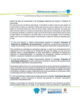 Elaborado por: Equipo Univ ersidad del Valle en desarrollo del Conv enio interadministrativ o de asociación No. 4143.0.27.016-2015
suscrito entre el Municipio de Santiago de Cali – Secretaría de Educación Municipal y la Univ ersidad del Valle
interior del área de conocimiento y las estrategias didácticas que ayudan a fortalecer el
aprendizaje.
En este proceso de enseñanza-aprendizaje el estudiante se debe involucrar para adquirir el
conocimiento el interés por aprender. Desde este punto de vista se observa hoy en día una
apatía en el proceso porque los chicos no tienen ningún interés por aprender, les gusta que
todo se les de molino y no cumple con la parte del procesoque les corresponde. Es aquí donde
la educación necesita un cambio en cuanto a la forma de impartir conocimiento, buscar en las
tic algo distinto, sin embargo no se puede dejar el uso de las tecnologías como lo principal,
deben servir como el medio de adquirir conocimientos y mejorar el interés por aprender para
la vida.
C. ¿Con qué técnicas y medios instruccionales apoyará la estrategia: Promover el
desarrollo de habilidades del pensamiento? (condiciones necesarias para favorecer la
calidad de aprendizaje y proveer recursos metacognitivos) Argumentar cada planteamiento
Para manifestar la creatividad los estudiantes realizarán un video de la sistematización de la
experiencia el cual ha contado con la aprobación del grupo de trabajo y al que se le han
asignado tareas y responsabilidades el video desarrollará la capacidad de observación,
promueve la interdisciplinariedad, la capacidad de investigación, plantea momentos de
reflexión, y propicia la creatividad y el pensamiento crítico del ambiente.
D. ¿Con qué técnicas y medios instruccionales apoyará la estrategia: Promover el
Aprendizaje Colaborativo? (¿Cómo estimular y mantener la motivación del estudiante hacia
el aprendizaje?) Argumentar cada planteamiento
Se pretende realizar foros en el cual se presentarán temas de discusión para ser debatidos en
varios momentos. De esta manera el docente tendrá la oportunidad de retroalimentar para
comprobar el nivel de los conocimientos adquiridos. La idea de suscitar un debate, es motivar
al estudiante a trabajar en equipo colaborativamente para que participe en la discusión y darle
la oportunidad para que contribuya con su punto de vista.
E. ¿Con qué técnicas y medios instruccionales apoyará la estrategia: Administrar Recursos
Atencionales? (¿Cómo centramos la atención del aprendiz en estímulos relevantes?)
Argumentar cada planteamiento
Plantear una actividad de motivación que promueva la atención como mecanismo de alerta.
Dicha actividad puede ser un juego o una dinámica corta que estimule la capacidad de
 