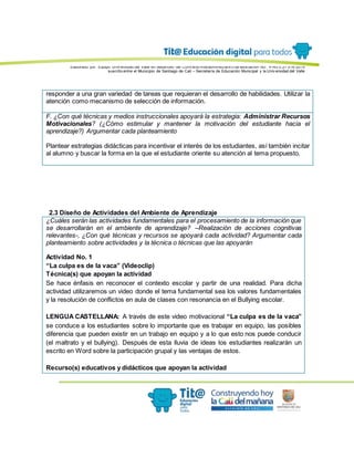 Elaborado por: Equipo Univ ersidad del Valle en desarrollo del Conv enio interadministrativ o de asociación No. 4143.0.27.016-2015
suscrito entre el Municipio de Santiago de Cali – Secretaría de Educación Municipal y la Univ ersidad del Valle
responder a una gran variedad de tareas que requieran el desarrollo de habilidades. Utilizar la
atención como mecanismo de selección de información.
F. ¿Con qué técnicas y medios instruccionales apoyará la estrategia: Administrar Recursos
Motivacionales? (¿Cómo estimular y mantener la motivación del estudiante hacia el
aprendizaje?) Argumentar cada planteamiento
Plantear estrategias didácticas para incentivar el interés de los estudiantes, así también incitar
al alumno y buscar la forma en la que el estudiante oriente su atención al tema propuesto.
2.3 Diseño de Actividades del Ambiente de Aprendizaje
¿Cuáles serán las actividades fundamentales para el procesamiento de la información que
se desarrollarán en el ambiente de aprendizaje? –Realización de acciones cognitivas
relevantes-, ¿Con qué técnicas y recursos se apoyará cada actividad? Argumentar cada
planteamiento sobre actividades y la técnica o técnicas que las apoyarán
Actividad No. 1
“La culpa es de la vaca” (Videoclip)
Técnica(s) que apoyan la actividad
Se hace énfasis en reconocer el contexto escolar y partir de una realidad. Para dicha
actividad utilizaremos un video donde el tema fundamental sea los valores fundamentales
y la resolución de conflictos en aula de clases con resonancia en el Bullying escolar.
LENGUA CASTELLANA: A través de este video motivacional “La culpa es de la vaca”
se conduce a los estudiantes sobre lo importante que es trabajar en equipo, las posibles
diferencia que pueden existir en un trabajo en equipo y a lo que esto nos puede conducir
(el maltrato y el bullying). Después de esta lluvia de ideas los estudiantes realizarán un
escrito en Word sobre la participación grupal y las ventajas de estos.
Recurso(s) educativos y didácticos que apoyan la actividad
 