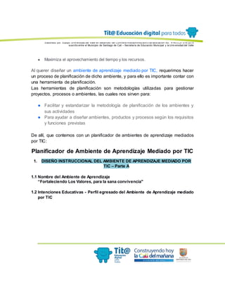Elaborado por: Equipo Univ ersidad del Valle en desarrollo del Conv enio interadministrativ o de asociación No. 4143.0.27.016-2015
suscrito entre el Municipio de Santiago de Cali – Secretaría de Educación Municipal y la Univ ersidad del Valle
● Maximiza el aprovechamiento del tiempo y los recursos.
Al querer diseñar un ambiente de aprendizaje mediado por TIC, requerimos hacer
un proceso de planificación de dicho ambiente, y para ello es importante contar con
una herramienta de planificación.
Las herramientas de planificación son metodologías utilizadas para gestionar
proyectos, procesos o ambientes, las cuales nos sirven para:
● Facilitar y estandarizar la metodología de planificación de los ambientes y
sus actividades
● Para ayudar a diseñar ambientes, productos y procesos según los requisitos
y funciones previstas
De allí, que contemos con un planificador de ambientes de aprendizaje mediados
por TIC:
Planificador de Ambiente de Aprendizaje Mediado por TIC
1. DISEÑO INSTRUCCIONAL DEL AMBIENTE DE APRENDIZAJE MEDIADO POR
TIC – Parte A
1.1 Nombre del Ambiente de Aprendizaje
“Fortaleciendo Los Valores, para la sana convivencia"
1.2 Intenciones Educativas - Perfil egresado del Ambiente de Aprendizaje mediado
por TIC
 