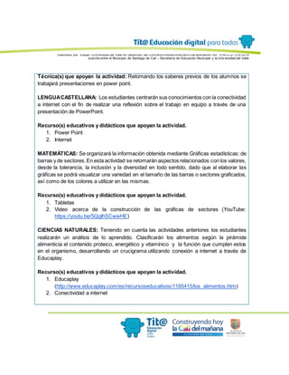 Elaborado por: Equipo Univ ersidad del Valle en desarrollo del Conv enio interadministrativ o de asociación No. 4143.0.27.016-2015
suscrito entre el Municipio de Santiago de Cali – Secretaría de Educación Municipal y la Univ ersidad del Valle
Técnica(s) que apoyan la actividad: Retomando los saberes previos de los alumnos se
trabajará presentaciones en power point.
LENGUACASTELLANA: Los estudiantes centrarán sus conocimientos con la conectividad
a internet con el fin de realizar una reflexión sobre el trabajo en equipo a través de una
presentación de PowerPoint.
Recurso(s) educativos y didácticos que apoyan la actividad.
1. Power Point
2. Internet
MATEMÁTICAS: Se organizará la información obtenida mediante Gráficas estadísticas: de
barras y de sectores.En esta actividad se retomarán aspectos relacionados con los valores,
desde la tolerancia, la inclusión y la diversidad en todo sentido, dado que al elaborar las
gráficas se podrá visualizar una variedad en el tamaño de las barras o sectores graficados,
así como de los colores a utilizar en las mismas.
Recurso(s) educativos y didácticos que apoyan la actividad.
1. Tabletas
2. Video acerca de la construcción de las gráficas de sectores (YouTube:
https://youtu.be/5QgIhSCwwHE)
CIENCIAS NATURALES: Teniendo en cuenta las actividades anteriores los estudiantes
realizarán un análisis de lo aprendido. Clasificarán los alimentos según la pirámide
alimenticia el contenido proteico, energético y vitamínico y la función que cumplen estos
en el organismo, desarrollando un crucigrama utilizando conexión a internet a través de
Educaplay.
Recurso(s) educativos y didácticos que apoyan la actividad.
1. Educaplay
(http://www.educaplay.com/es/recursoseducativos/1185415/los_alimentos.htm)
2. Conectividad a internet
 
