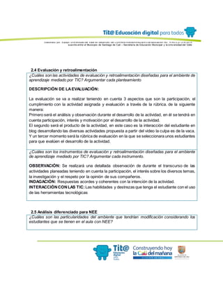 Elaborado por: Equipo Univ ersidad del Valle en desarrollo del Conv enio interadministrativ o de asociación No. 4143.0.27.016-2015
suscrito entre el Municipio de Santiago de Cali – Secretaría de Educación Municipal y la Univ ersidad del Valle
2.4 Evaluación y retroalimentación
¿Cuáles son las actividades de evaluación y retroalimentación diseñadas para el ambiente de
aprendizaje mediado por TIC? Argumentar cada planteamiento
DESCRIPCIÓN DE LAEVALUACIÓN:
La evaluación se va a realizar teniendo en cuenta 3 aspectos que son la participación, el
cumplimiento con la actividad asignada y evaluación a través de la rúbrica. de la siguiente
manera:
Primero será el análisis y observación durante el desarrollo de la actividad, en él se tendrá en
cuenta participación, interés y motivación por el desarrollo de la actividad.
El segundo será el producto de la actividad, en este caso es la interacción del estudiante en
blog desarrollando las diversas actividades propuesta a partir del video la culpa es de la vaca.
Y un tercer momento será la rúbrica de evaluación en la que se seleccionara unos estudiantes
para que evalúen el desarrollo de la actividad.
¿Cuáles son los instrumentos de evaluación y retroalimentación diseñadas para el ambiente
de aprendizaje mediado por TIC? Argumentar cada instrumento.
OBSERVACIÓN: Se realizará una detallada observación de durante el transcurso de las
actividades planeadas teniendo en cuenta la participación, el interés sobre los diversos temas,
la investigación y el respeto por la opinión de sus compañeros.
INDAGACIÓN: Respuestas acordes y coherentes con la intención de la actividad.
INTERACCIÓNCONLAS TIC: Las habilidades y destrezas que tenga el estudiante con el uso
de las herramientas tecnológicas
2.5 Análisis diferenciado para NEE
¿Cuáles son las particularidades del ambiente que tendrían modificación considerando los
estudiantes que se tienen en el aula con NEE?
 