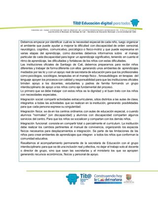 Elaborado por: Equipo Univ ersidad del Valle en desarrollo del Conv enio interadministrativ o de asociación No. 4143.0.27.016-2015
suscrito entre el Municipio de Santiago de Cali – Secretaría de Educación Municipal y la Univ ersidad del Valle
Debemos empezar por identificar cuál es la necesidad especial de cada niño, luego organizar
el ambiente que puede ayudar a mejorar la dificultad con discapacidad de orden sensorial,
neurológico, cognitivo, comunicativo, psicológico o físico-motriz y que puede expresarse en
varias etapas del aprendizaje, como docentes debemos informarnos sobre el manejo
particular de cada discapacidad para lograr un aprendizaje significativo, teniendo en cuenta el
ritmo de aprendizaje, las dificultades y fortalezas de los niños con estas dificultades.
Las instituciones oficiales de Santiago de Cali, debemos prepararnos para recibir niños
diferentes y trabajar de forma diferente con ellos generando unos ambientes de aprendizajes
mediados por las tic y con un apoyo real de secretaria de educación para que los profesionales
como psicólogos, sociólogos, terapeutas en el manejo físico , fonoaudiólogos en terapias del
lenguaje apoyen los procesos con calidad y responsabilidad para que las instituciones oficiales
brinden apoyo a los docentes, estudiantes y padres de familia formando un grupo
interdisciplinario de apoyo a los niños como eje fundamental del proceso.
Lo primero que se debe trabajar con estos niños es la dignidad y el buen trato con los niños
con necesidades especiales.
Integración social: compartir actividades extracurriculares, sitios distintos a las aulas de clase,
integrarlos a todas las actividades que se realizan en la institución, generando posibilidades
para que cada persona exprese su singularidad.
Integración física: se da en los centros ordinarios con aulas de educación especial, o cuando
alumnos "normales" (sin discapacidad) y alumnos con discapacidad comparten algunos
servicios del centro. Para que los niños se socialicen y compartan con los demás niños.
Integración funcional: consiste en compartir total o parcialmente el currículum. La institución
debe realizar los cambios pertinentes al manual de convivencia, organizando los espacios
físicos necesarios para desplazamientos e integración. Se parte de las limitaciones de los
niños para crear ambientes de aprendizajes que integren a todos los niños que conforman la
comunidad educativa.
Resaltamos el acompañamiento permanente de la secretaría de Educación con el grupo
interdisciplinario para que se dé una inclusión real y efectiva, no dejar el trabajo solo al docente
o director de grupo, sino que sean las secretarías y el ministerio los que se apropien
generando recursos económicos, físicos y personal de apoyo.
 