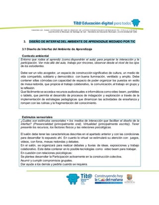 Elaborado por: Equipo Univ ersidad del Valle en desarrollo del Conv enio interadministrativ o de asociación No. 4143.0.27.016-2015
suscrito entre el Municipio de Santiago de Cali – Secretaría de Educación Municipal y la Univ ersidad del Valle
3. DISEÑO DE INTERFAZ DEL AMBIENTE DE APRENDIZAJE MEDIADO POR TIC
3.1 Diseño de Interfaz del Ambiente de Aprendizaje
Contexto ambiental
Entorno que rodea al aprendiz (como dispondrán el aula) para propiciar la interacción y la
participación. Ver más allá del aula, trabajo por rincones, observar desde el nivel de los ojos
de los estudiantes.
Debe ser un sitio acogedor, un espacio de construcción significativo de cultura, un medio de
vida compartido, solidario y democrático con buena iluminación, ventilado y amplio. Debe
contener sillas cómodas con capacidad de espacio de poder organizar los puestos en estilo
de mesa redonda, que propicie el trabajo colaborativo, la comunicación, el trabajo en grupo y
la reflexión.
Que fácilmente se accedaa recursos audiovisuales e informáticos comovideo beam, portátiles
o tablets, que permita el desarrollo de procesos de indagación y exploración a través de la
implementación de estrategias pedagógicas que dinamizan las actividades de enseñanza y
rompen con las rutinas y la fragmentación del conocimiento.
Estímulos sensoriales
¿Cuáles son estímulos sensoriales + los medios de interacción que facilitan el diseño de la
interfaz? (Presencialidad (principalmente oral), Virtualidad (principalmente escrita)). Tener
presente los recursos, los factores físicos y las relaciones psicológicas.
El salón debe tener las características descritas en el apartado anterior y con las condiciones
para desarrollar lo expuesto ahí. En cuanto lo virtual se estimulará su atención con juegos,
videos, con foros, mesas redondas y debates.
En el salón, se organizará para realizar debates y lluvias de ideas, exposiciones y trabajo
colaborativo. Este debe contener en lo posible tecnologías como video beam para trabajar.
En cuestión con relaciones psicológicas:
Se plantea desarrollar la Participación activamente en la construcción colectiva.
Asumir y cumplir compromisos grupales.
Dar ayuda a los demás y pedirla cuando se requiera.
 