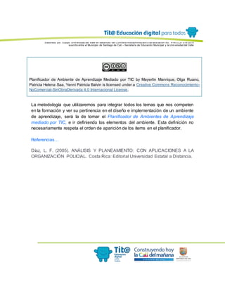 Elaborado por: Equipo Univ ersidad del Valle en desarrollo del Conv enio interadministrativ o de asociación No. 4143.0.27.016-2015
suscrito entre el Municipio de Santiago de Cali – Secretaría de Educación Municipal y la Univ ersidad del Valle
Planificador de Ambiente de Aprendizaje Mediado por TIC by Mayerlin Manrique, Olga Ruano,
Patricia Helena Saa, Yenni Patricia Balvin is licensed under a Creative Commons Reconocimiento-
NoComercial-SinObraDerivada 4.0 Internacional License.
La metodología que utilizaremos para integrar todos los temas que nos competen
en la formación y ver su pertinencia en el diseño e implementación de un ambiente
de aprendizaje, será la de tomar el Planificador de Ambientes de Aprendizaje
mediado por TIC, e ir definiendo los elementos del ambiente. Esta definición no
necesariamente respeta el orden de aparición de los ítems en el planificador.
Referencias…
Díaz, L. F. (2005). ANÁLISIS Y PLANEAMIENTO: CON APLICACIONES A LA
ORGANIZACIÓN POLICIAL. Costa Rica: Editorial Universidad Estatal a Distancia.
 