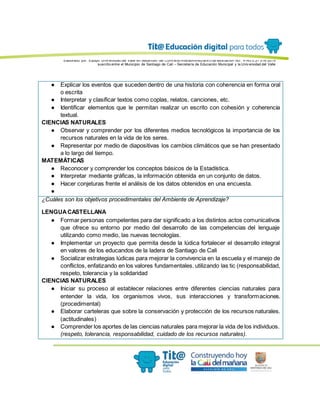 Elaborado por: Equipo Univ ersidad del Valle en desarrollo del Conv enio interadministrativ o de asociación No. 4143.0.27.016-2015
suscrito entre el Municipio de Santiago de Cali – Secretaría de Educación Municipal y la Univ ersidad del Valle
● Explicar los eventos que suceden dentro de una historia con coherencia en forma oral
o escrita
● Interpretar y clasificar textos como coplas, relatos, canciones, etc.
● Identificar elementos que le permitan realizar un escrito con cohesión y coherencia
textual.
CIENCIAS NATURALES
● Observar y comprender por los diferentes medios tecnológicos la importancia de los
recursos naturales en la vida de los seres.
● Representar por medio de diapositivas los cambios climáticos que se han presentado
a lo largo del tiempo.
MATEMÁTICAS
● Reconocer y comprender los conceptos básicos de la Estadística.
● Interpretar mediante gráficas, la información obtenida en un conjunto de datos.
● Hacer conjeturas frente el análisis de los datos obtenidos en una encuesta.
●
¿Cuáles son los objetivos procedimentales del Ambiente de Aprendizaje?
LENGUACASTELLANA
● Formar personas competentes para dar significado a los distintos actos comunicativos
que ofrece su entorno por medio del desarrollo de las competencias del lenguaje
utilizando como medio, las nuevas tecnologías.
● Implementar un proyecto que permita desde la lúdica fortalecer el desarrollo integral
en valores de los educandos de la ladera de Santiago de Cali
● Socializar estrategias lúdicas para mejorar la convivencia en la escuela y el manejo de
conflictos, enfatizando en los valores fundamentales. utilizando las tic (responsabilidad,
respeto, tolerancia y la solidaridad
CIENCIAS NATURALES
● Iniciar su proceso al establecer relaciones entre diferentes ciencias naturales para
entender la vida, los organismos vivos, sus interacciones y transformaciones.
(procedimental)
● Elaborar carteleras que sobre la conservación y protección de los recursos naturales.
(actitudinales)
● Comprender los aportes de las ciencias naturales para mejorar la vida de los individuos.
(respeto, tolerancia, responsabilidad, cuidado de los recursos naturales).
 