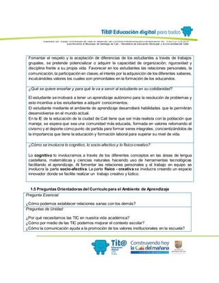 Elaborado por: Equipo Univ ersidad del Valle en desarrollo del Conv enio interadministrativ o de asociación No. 4143.0.27.016-2015
suscrito entre el Municipio de Santiago de Cali – Secretaría de Educación Municipal y la Univ ersidad del Valle
Fomentar el respeto y la aceptación de diferencias de los estudiantes a través de trabajos
grupales, se pretende potencializar o adquirir la capacidad de organización, rigurosidad y
disciplina frente a su propia vida. Favorecer en los estudiantes las relaciones personales, la
comunicación,la participación en clases,el interés por la adquisición de los diferentes saberes,
inculcándoles valores los cuales son primordiales en la formación de los educandos.
¿Qué se quiere enseñar y para qué le va a servir al estudiante en su cotidianidad?
El estudiante se motivará a tener un aprendizaje autónomo para la resolución de problemas y
esto incentiva a los estudiantes a adquirir conocimientos.
El estudiante mediante el ambiente de aprendizaje desarrollará habilidades que le permitirán
desenvolverse en el mundo actual.
En la IE de la educación de la ciudad de Cali tiene que ser más realista con la población que
maneja, se espera que sea una comunidad más educada, formada en valores retomando el
civismo y el deporte como punto de partida para formar seres integrales, concientizándolos de
la importancia que tiene la educación y formación laboral para superar su nivel de vida.
¿Cómo se involucra lo cognitivo, lo socio-afectivo y lo físico-creativo?
Lo cognitivo lo involucramos a través de los diferentes conceptos en las áreas de lengua
castellana, matemáticas y ciencias naturales haciendo uso de herramientas tecnológicas
facilitando el aprendizaje. Al fomentar las relaciones personales y el trabajo en equipo se
involucra la parte socio-afectiva. La parte físico - creativa se involucra creando un espacio
innovador donde se facilite realizar un trabajo creativo y lúdico.
1.5 Preguntas Orientadoras del Currículo para el Ambiente de Aprendizaje
Pregunta Esencial:
¿Cómo podemos establecer relaciones sanas con los demás?
Preguntas de Unidad:
¿Por qué necesitamos las TIC en nuestra vida académica?
¿Cómo por medio de las TIC podemos mejorar el contexto escolar?
¿Cómo la comunicación ayuda a la promoción de los valores institucionales en la escuela?
 