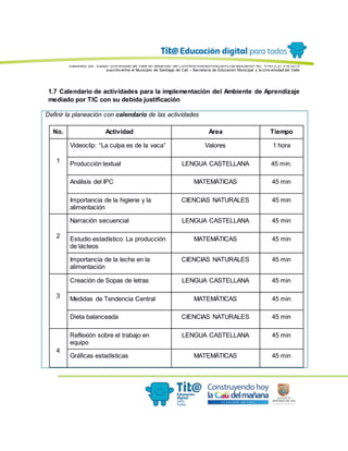 Elaborado por: Equipo Univ ersidad del Valle en desarrollo del Conv enio interadministrativ o de asociación No. 4143.0.27.016-2015
suscrito entre el Municipio de Santiago de Cali – Secretaría de Educación Municipal y la Univ ersidad del Valle
1.7 Calendario de actividades para la implementación del Ambiente de Aprendizaje
mediado por TIC con su debida justificación
Definir la planeación con calendario de las actividades
No. Actividad Área Tiempo
1
Videoclip: “La culpa es de la vaca” Valores 1 hora
Producción textual LENGUA CASTELLANA 45 min.
Análisis del IPC MATEMÁTICAS 45 min
Importancia de la higiene y la
alimentación
CIENCIAS NATURALES 45 min
2
Narración secuencial LENGUA CASTELLANA 45 min
Estudio estadístico: La producción
de lácteos
MATEMÁTICAS 45 min
Importancia de la leche en la
alimentación
CIENCIAS NATURALES 45 min
3
Creación de Sopas de letras LENGUA CASTELLANA 45 min
Medidas de Tendencia Central MATEMÁTICAS 45 min
Dieta balanceada CIENCIAS NATURALES 45 min
4
Reflexión sobre el trabajo en
equipo
LENGUA CASTELLANA 45 min
Gráficas estadísticas MATEMÁTICAS 45 min
 
