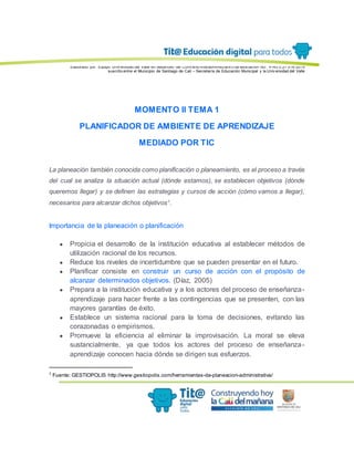 Elaborado por: Equipo Univ ersidad del Valle en desarrollo del Conv enio interadministrativ o de asociación No. 4143.0.27.016-2015
suscrito entre el Municipio de Santiago de Cali – Secretaría de Educación Municipal y la Univ ersidad del Valle
MOMENTO II TEMA 1
PLANIFICADOR DE AMBIENTE DE APRENDIZAJE
MEDIADO POR TIC
La planeación también conocida como planificación o planeamiento, es el proceso a través
del cual se analiza la situación actual (dónde estamos), se establecen objetivos (dónde
queremos llegar) y se definen las estrategias y cursos de acción (cómo vamos a llegar),
necesarios para alcanzar dichos objetivos1
.
Importancia de la planeación o planificación
● Propicia el desarrollo de la institución educativa al establecer métodos de
utilización racional de los recursos.
● Reduce los niveles de incertidumbre que se pueden presentar en el futuro.
● Planificar consiste en construir un curso de acción con el propósito de
alcanzar determinados objetivos. (Díaz, 2005)
● Prepara a la institución educativa y a los actores del proceso de enseñanza-
aprendizaje para hacer frente a las contingencias que se presenten, con las
mayores garantías de éxito.
● Establece un sistema racional para la toma de decisiones, evitando las
corazonadas o empirismos.
● Promueve la eficiencia al eliminar la improvisación. La moral se eleva
sustancialmente, ya que todos los actores del proceso de enseñanza-
aprendizaje conocen hacia dónde se dirigen sus esfuerzos.
1
Fuente: GESTIOPOLIS http://www.gestiopolis.com/herramientas-de-planeacion-administrativa/
 