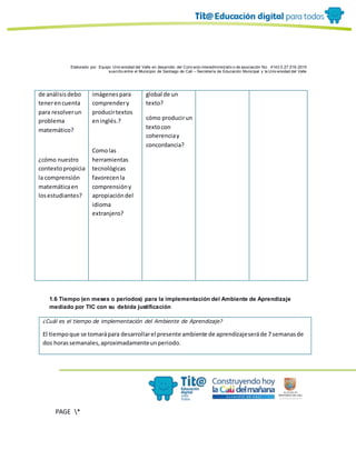 Elaborado por: Equipo Univ ersidad del Valle en desarrollo del Conv enio interadministrativ o de asociación No. 4143.0.27.016-2015
suscrito entre el Municipio de Santiago de Cali – Secretaría de Educación Municipal y la Univ ersidad del Valle
PAGE *
MERGEF
ORMAT
10
de análisisdebo
tenerencuenta
para resolverun
problema
matemático?
¿cómo nuestro
contextopropicia
la comprensión
matemáticaen
losestudiantes?
imágenespara
comprendery
producirtextos
eninglés.?
Comolas
herramientas
tecnológicas
favorecenla
comprensióny
apropiacióndel
idioma
extranjero?
global de un
texto?
cómo producirun
textocon
coherenciay
concordancia?
1.6 Tiempo (en meses o periodos) para la implementación del Ambiente de Aprendizaje
mediado por TIC con su debida justificación
¿Cuál es el tiempo de implementación del Ambiente de Aprendizaje?
El tiempoque se tomarápara desarrollarel presente ambiente de aprendizajeseráde 7 semanasde
dos horassemanales,aproximadamenteunperiodo.
 