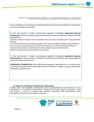 Elaborado por: Equipo Univ ersidad del Valle en desarrollo del Conv enio interadministrativ o de asociación No. 4143.0.27.016-2015
suscrito entre el Municipio de Santiago de Cali – Secretaría de Educación Municipal y la Univ ersidad del Valle
PAGE *
MERGEF
ORMAT
10
de los estudiantes en un contexto de comprensión de lectura en el que se mezclen los componentes
necesarios para dicha comprensión.
E. ¿Con qué técnicas y medios instruccionales apoyará la estrategia: Administrar Recursos
Atencionales?(¿Cómo centramosla atención delaprendizen estímulosrelevantes?) Argumentarcada
planteamiento
organizar el plan de trabajo de los estudiantes para que tengan claridad sobre lo que queremos
alcanzar.
ennuestroambiente de aprendizajese propiciaque nuestrosestudiantestenganrolespuntualesen
cada una de las actividadesde estamaneralosestudiantesse sentiránmáscomprometidosyse
interesanmáspordarle cumplimientoalasmetasy objetivosque se hanpropuesto.
trabajar enequipolespermitiráaprenderunosde otros.
F. ¿Con qué técnicas y medios instruccionales apoyará la estrategia: Administrar Recursos
Motivacionales? (¿Cómo estimular y mantener la motivación del estudiante hacia el aprendizaje?)
Argumentar cada planteamiento
APRENDIZAJE COLABORATIVO: Admite diferentes estrategias de aprendizaje leer en voz alta, equipo
de oyentes,búsquedadeinformación,mapa mentales, predicciones ,trabajo en equipo, producciones
individuales y grupales, foros
2.3 Diseño de Actividades del Ambiente de Aprendizaje
¿Cuáles serán las actividades fundamentales para el procesamiento de la información que se
desarrollarán en el ambiente de aprendizaje? –Realización de acciones cognitivas relevantes-, ¿Con
qué técnicas y recursos se apoyará cada actividad? Argumentar cada planteamiento sobre
actividades y la técnica o técnicas que las apoyarán
 