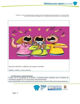 Elaborado por: Equipo Univ ersidad del Valle en desarrollo del Conv enio interadministrativ o de asociación No. 4143.0.27.016-2015
suscrito entre el Municipio de Santiago de Cali – Secretaría de Educación Municipal y la Univ ersidad del Valle
PAGE *
MERGEF
ORMAT
10
Recurso(s) educativos y didácticos que apoyan la actividad
Tabletas, cuaderno, mesas, sillas etc.
2.4 Evaluación y retroalimentación
¿Cuáles son las actividades de evaluación y retroalimentación diseñadas para el ambiente de
aprendizaje mediado por TIC? Argumentar cada planteamiento
para la actividadNo.1 de encuentroconlostextosvamosautilizarlarúbrica de la coevaluaciónpara
 