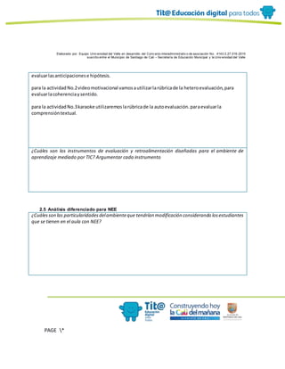 Elaborado por: Equipo Univ ersidad del Valle en desarrollo del Conv enio interadministrativ o de asociación No. 4143.0.27.016-2015
suscrito entre el Municipio de Santiago de Cali – Secretaría de Educación Municipal y la Univ ersidad del Valle
PAGE *
MERGEF
ORMAT
10
evaluarlasanticipacionese hipótesis.
para la actividadNo.2videomotivacional vamosautilizarlarúbricade la heteroevaluación,para
evaluarlacoherenciaysentido.
para la actividadNo.3karaoke utilizaremoslarúbricade la autoevaluación.paraevaluarla
comprensióntextual.
¿Cuáles son los instrumentos de evaluación y retroalimentación diseñadas para el ambiente de
aprendizaje mediado por TIC? Argumentar cada instrumento
2.5 Análisis diferenciado para NEE
¿Cuálesson las particularidadesdelambienteque tendrían modificación considerando losestudiantes
que se tienen en el aula con NEE?
 
