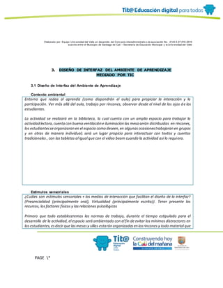 Elaborado por: Equipo Univ ersidad del Valle en desarrollo del Conv enio interadministrativ o de asociación No. 4143.0.27.016-2015
suscrito entre el Municipio de Santiago de Cali – Secretaría de Educación Municipal y la Univ ersidad del Valle
PAGE *
MERGEF
ORMAT
10
3. DISEÑO DE INTERFAZ DEL AMBIENTE DE APRENDIZAJE
MEDIADO POR TIC
3.1 Diseño de Interfaz del Ambiente de Aprendizaje
Contexto ambiental
Entorno que rodea al aprendiz (como dispondrán el aula) para propiciar la interacción y la
participación. Ver más allá del aula, trabajo por rincones, observar desde el nivel de los ojos de los
estudiantes.
La actividad se realizará en la biblioteca, la cual cuenta con un amplio espacio para trabajar la
actividad lectora,cuentacon buena ventilación e iluminación las mesa serán distribuidas en rincones,
los estudiantesseorganizaran en el espacio como deseen,en algunasocasionestrabajaran en grupos
y en otras de manera individual; será un lugar propicio para interactuar con textos y cuentos
tradicionales , con las tabletas al igual que con el video beam cuando la actividad asi lo requiera.
Estímulos sensoriales
¿Cuáles son estímulos sensoriales + los medios de interacción que facilitan el diseño de la interfaz?
(Presencialidad (principalmente oral), Virtualidad (principalmente escrita)). Tener presente los
recursos, los factores físicos y las relaciones psicológicas
Primero que todo estableceremos las normas de trabajo, durante el tiempo estipulado para el
desarrollo de la actividad, el espacio será ambientado con el fin de evitar los mínimos distractores en
los estudiantes,esdecir que lasmesasy sillas estarán organizadasen losrincones y todo material que
 