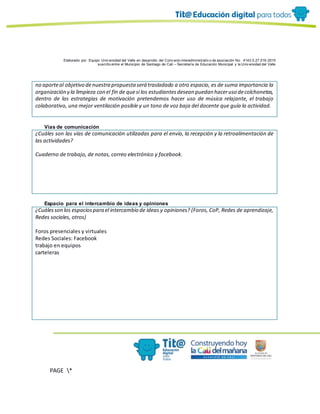 Elaborado por: Equipo Univ ersidad del Valle en desarrollo del Conv enio interadministrativ o de asociación No. 4143.0.27.016-2015
suscrito entre el Municipio de Santiago de Cali – Secretaría de Educación Municipal y la Univ ersidad del Valle
PAGE *
MERGEF
ORMAT
10
no aporteal objetivo denuestra propuesta será trasladado a otro espacio, es de suma importancia la
organización y la limpieza con el fin de quesi los estudiantesdesean puedan haceruso decolchonetas,
dentro de las estrategias de motivación pretendemos hacer uso de música relajante, el trabajo
colaborativo, una mejor ventilación posible y un tono de voz baja del docente que guía la actividad.
Vías de comunicación
¿Cuáles son las vías de comunicación utilizadas para el envío, la recepción y la retroalimentación de
las actividades?
Cuaderno de trabajo, de notas, correo electrónico y facebook.
Espacio para el intercambio de ideas y opiniones
¿Cuálesson los espaciospara el intercambio de ideas y opiniones? (Foros, CoP, Redes de aprendizaje,
Redes sociales, otros)
Foros presenciales y virtuales
Redes Sociales: Facebook
trabajo en equipos
carteleras
 