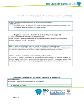 Elaborado por: Equipo Univ ersidad del Valle en desarrollo del Conv enio interadministrativ o de asociación No. 4143.0.27.016-2015
suscrito entre el Municipio de Santiago de Cali – Secretaría de Educación Municipal y la Univ ersidad del Valle
PAGE *
MERGEF
ORMAT
10
¿Cuáles son los objetivos actitudinales del Ambiente de Aprendizaje?
ACTITUDINALES:
● Asumir el proceso de la lectura y la escritura como una herramienta de conocimiento que
posibilita el desarrollo personal, social y económico.
1.4 Propósitos de Formación del Ambiente de Aprendizaje mediado por TIC
¿Cuál es la intencionalidad pedagógica del ambiente propuesto?
Que el estudiante desarrolle habilidades de lectura y escritura que le permitan comprender y
producir textos con sentido y coherencia.
¿Qué se quiere enseñar y para qué le va a servir al estudiante en su cotidianidad?
que el estudiante realice inferencias, anticipaciones, e identifique el sentido global y local del texto
y que realice composiciones escritas con sentido y coherencia disfrutando de la misma.
¿Cómo se involucra lo cognitivo, lo socio-afectivo y lo físico-creativo?
lo cognitivo se involucra movilizando los esquemas mentales como atención memoria, relación, y
síntesis, la parte socio afectiva la desarrollamos despertando el interés y el gusto por la lectura y la
escritura y lo físico creativo involucrando su capacidad de producción tanto escrita como oral.
1.5 Preguntas Orientadoras de Currículo para el Ambiente de Aprendizaje
Pregunta Esencial:
¿Cómoleery reescribirel mundoapartirde su contexto?
● Preguntas de Unidad:
 