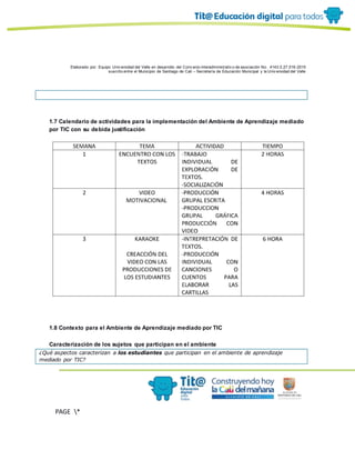 Elaborado por: Equipo Univ ersidad del Valle en desarrollo del Conv enio interadministrativ o de asociación No. 4143.0.27.016-2015
suscrito entre el Municipio de Santiago de Cali – Secretaría de Educación Municipal y la Univ ersidad del Valle
PAGE *
MERGEF
ORMAT
10
1.7 Calendario de actividades para la implementación del Ambiente de Aprendizaje mediado
por TIC con su debida justificación
1.8 Contexto para el Ambiente de Aprendizaje mediado por TIC
Caracterización de los sujetos que participan en el ambiente
¿Qué aspectos caracterizan a los estudiantes que participan en el ambiente de aprendizaje
mediado por TIC?
 