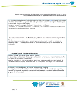 Elaborado por: Equipo Univ ersidad del Valle en desarrollo del Conv enio interadministrativ o de asociación No. 4143.0.27.016-2015
suscrito entre el Municipio de Santiago de Cali – Secretaría de Educación Municipal y la Univ ersidad del Valle
PAGE *
MERGEF
ORMAT
10
Los estudiantes de la sede Jhon F Kennedy. Grado 5.8 .viven en la comuna 18.se encuentran .ubicados en
el estrato2.corresponden a. La jornada de la tarde., provienen en su mayoría de hogares difundidos.pero
cuentan con ei apoyo de sus acudientes.
Este grupo está conformado, por 19 niñas y 17 niños entre los 11 y 12 años.
Se destacan por su sentido de pertenencia a la institución y entusiasmo para asistir a clases, además por
su marcado interés por las actividades artísticas.
¿Qué aspectos caracterizan a los docentes que participan en el ambiente de aprendizaje mediado
por TIC?
son docentes comprometidos que se capacitan permanentemente la mayoría ha realizado la
formación en tita 3 y con frecuencia utilizan los recursos tecnológicos con los que disponen la
institución.
Caracterización del Aprendizaje y Motivación
¿Por qué se debe aprender lo que se propone enseñar?
lo que es digno de hacerse es digno de que se haga bien, por tanto es un imperativo ético enseñar
con pasión y con profundo conocimiento.
aprender y enseñar es un proceso recíproco que implica una actualización permanente tanto del
estudiante como del docente, planteando retos en lo pedagógico, tecnológico y su especialidad.
¿Para qué le sirve al estudiante aprender lo que propone el ambiente?
le sirve, para estar acorde con las nuevas tecnologías el desarrollo de competencias cognitivas,
laborales y ciudadanas. facilitando su ascenso en la escala social e incidiendo positivamente en el
progreso de la humanidad.
 