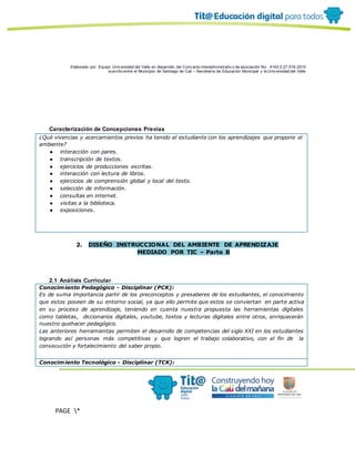 Elaborado por: Equipo Univ ersidad del Valle en desarrollo del Conv enio interadministrativ o de asociación No. 4143.0.27.016-2015
suscrito entre el Municipio de Santiago de Cali – Secretaría de Educación Municipal y la Univ ersidad del Valle
PAGE *
MERGEF
ORMAT
10
Caracterización de Concepciones Previas
¿Qué vivencias y acercamientos previos ha tenido el estudiante con los aprendizajes que propone el
ambiente?
● interacción con pares.
● transcripción de textos.
● ejercicios de producciones escritas.
● interacción con lectura de libros.
● ejercicios de comprensión global y local del texto.
● selección de información.
● consultas en internet.
● visitas a la biblioteca.
● exposiciones.
2. DISEÑO INSTRUCCIONAL DEL AMBIENTE DE APRENDIZAJE
MEDIADO POR TIC – Parte B
2.1 Análisis Curricular
Conocimiento Pedagógico - Disciplinar (PCK):
Es de suma importancia partir de los preconceptos y presaberes de los estudiantes, el conocimiento
que estos poseen de su entorno social, ya que ello permite que estos se conviertan en parte activa
en su proceso de aprendizaje, teniendo en cuenta nuestra propuesta las herramientas digitales
como tabletas, diccionarios digitales, youtube, textos y lecturas digitales entre otros, enriquecerán
nuestro quehacer pedagógico.
Las anteriores herramientas permiten el desarrollo de competencias del siglo XXI en los estudiantes
logrando así personas más competitivas y que logren el trabajo colaborativo, con el fin de la
consecución y fortalecimiento del saber propio.
Conocimiento Tecnológico - Disciplinar (TCK):
 