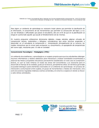 Elaborado por: Equipo Univ ersidad del Valle en desarrollo del Conv enio interadministrativ o de asociación No. 4143.0.27.016-2015
suscrito entre el Municipio de Santiago de Cali – Secretaría de Educación Municipal y la Univ ersidad del Valle
PAGE *
MERGEF
ORMAT
10
Para lograr un ambiente de aprendizaje es necesario trazar planes que permitan la clasificación de
la información, el conocimiento de las herramientas que permiten la consecución del logro y a su
vez las fortalezas o dificultades que posee el estudiante, ello con el fin de que en la planificación se
tenga en cuenta todo aquello que ayude al fortalecimiento de las mismas.
En nuestra propuesta utilizaremos diccionarios digitales, creapp, eduteka, páginas virtuales de
comprensión lectora, matemática y bilingües; consideramos que estos recursos propenden a
desarrollar en el estudiante la comprensión e interpretación principalmente de su entorno, los
medios interactivos que le sirven para enriquecer su conocimiento y la apropiación de competencias
del nuevo siglo, necesarias para la vida en sociedad.
Conocimiento Tecnológico - Pedagógico (TPK):
Un ambiente de enseñanza y aprendizaje es un espacio propicio para que los estudiantes obtengan
recursos informativos y medios didácticos para interactuar y realizar actividades encaminadas a
alcanzar las metas y propósitos educativos previamente establecidos en este caso la compresión
lectora, la cual va está inmersa en todas las áreas del conocimiento y es necesaria para el
desarrollo el manejo de la oralidad, gusto por la lectura, pensamiento crítico. En términos generales
se pueden distinguir cuatro elementos esenciales en un ambiente de aprendizaje: Un proceso de
interacción o comunicación entre sujetos, Un grupo de herramientas o medios de interacción, Una
serie de acciones reguladas relativas a ciertos contenidos, Un entorno o espacio en donde se llevan
a cabo dichas actividades.
 