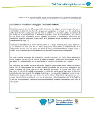 Elaborado por: Equipo Univ ersidad del Valle en desarrollo del Conv enio interadministrativ o de asociación No. 4143.0.27.016-2015
suscrito entre el Municipio de Santiago de Cali – Secretaría de Educación Municipal y la Univ ersidad del Valle
PAGE *
MERGEF
ORMAT
10
Conocimiento Tecnológico - Pedagógico – Disciplinar (TPACK):
Teniendo en cuenta que los diferentes medios o recursos tecnológicos existentes, permiten y a su
vez facilitan el desarrollo de diferentes propuestas pedagógicas en el aula y en los estudiantes;
antes de incluir en nuestra propuesta los mismos tendremos en cuenta la visita a la biblioteca, de
tal forma que el estudiante tenga la libertad de escoger los textos de su preferencia y a su vez lea
lo que desee; luego incluiremos lecturas digitales, diccionarios, y herramientas interactivas que
faciliten los objetivos propuestos y den cuenta de la apropiación de los estudiantes en cuanto a las
competencias del siglo XXI.
Cada estudiante elaborará un cuento o texto escrito de su propia autoría que de cuenta del proceso
y el desarrollo de cada una de las etapas propuestas encaminadas al fortalecimiento de la
comprensión lectora, a su vez podrán por medio de word, power Point elaborar, corregir y pulir su
trabajo final,; lo anterior estará fundamentado en el trabajo cooperativo el cual permite
Al iniciar nuestra propuesta, los estudiantes tendrán interacción con textos tanto bibliográficos
como virtuales, ello con el fin de articular al trabajo en equipo y colaborativo la importancia y el uso
apropiado de medios digitales que aunque facilitan el conocimiento puesden ser incluidos
Es importante que en este punto se reflejen las claridades, comprensión, que el maestro estudiante
tiene sobre la representación de conceptos usando tecnologías; de las técnicas pedagógicas que
usan tecnologías de forma constructiva para enseñar contenidos; de lo que hace fácil o difícil
aprender; de cómo la tecnología puede ayudar a resolver los problemas del alumnado; de cómo los
estudiantes aprenden usando tecnologías dando lugar a nuevas epistemologías del conocimiento o
fortaleciendo las ya existentes, entre otros. Dar cuenta además del producto o productos que van a
realizar los estudiantes explicitando como con éstos se va a evidenciar que aprendió de la disciplina,
y con qué tecnologías va a trabajar argumentándolas desde lo que ya trabajó en los otros ítems de
este aparte.
 