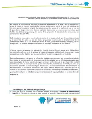 Elaborado por: Equipo Univ ersidad del Valle en desarrollo del Conv enio interadministrativ o de asociación No. 4143.0.27.016-2015
suscrito entre el Municipio de Santiago de Cali – Secretaría de Educación Municipal y la Univ ersidad del Valle
PAGE *
MERGEF
ORMAT
10
vez facilitan el desarrollo de diferentes propuestas pedagógicas en el aula y en los estudiantes;
antes de incluir en nuestra propuesta los mismos tendremos en cuenta la visita a la biblioteca, de
tal forma que el estudiante tenga la libertad de escoger los textos de su preferencia y a su vez lea
lo que desee; luego incluiremos lecturas digitales, diccionarios, y herramientas interactivas que
faciliten los objetivos propuestos y den cuenta de la apropiación de los estudiantes en cuanto a las
competencias del siglo XXI.
Cada estudiante elaborará un cuento o texto escrito de su propia autoría que de cuenta del proceso
y el desarrollo de cada una de las etapas propuestas encaminadas al fortalecimiento de la
comprensión lectora, a su vez podrán por medio de word, power Point elaborar, corregir y pulir su
trabajo final,; lo anterior estará fundamentado en el trabajo cooperativo el cual permite
Al iniciar nuestra propuesta, los estudiantes tendrán interacción con textos tanto bibliográficos
como virtuales, ello con el fin de articular al trabajo en equipo y colaborativo la importancia y el uso
apropiado de medios digitales que aunque facilitan el conocimiento puesden ser incluidos
Es importante que en este punto se reflejen las claridades, comprensión, que el maestro estudiante
tiene sobre la representación de conceptos usando tecnologías; de las técnicas pedagógicas que
usan tecnologías de forma constructiva para enseñar contenidos; de lo que hace fácil o difícil
aprender; de cómo la tecnología puede ayudar a resolver los problemas del alumnado; de cómo los
estudiantes aprenden usando tecnologías dando lugar a nuevas epistemologías del conocimiento o
fortaleciendo las ya existentes, entre otros. Dar cuenta además del producto o productos que van a
realizar los estudiantes explicitando como con éstos se va a evidenciar que aprendió de la disciplina,
y con qué tecnologías va a trabajar argumentándolas desde lo que ya trabajó en los otros ítems de
este aparte.
2.2 Estrategias del Ambiente de Aprendizaje
A. ¿Con qué técnicas y medios instruccionales apoyará la estrategia: Propiciar el desequilibrio
cognitivo? (Condiciones necesarias para preparar al aprendiz) Argumentar cada planteamiento
 