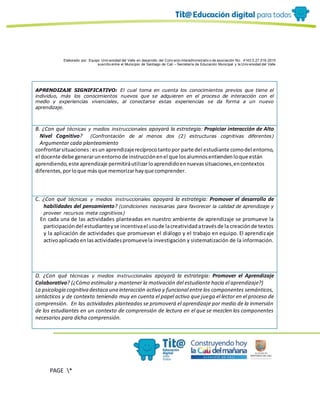 Elaborado por: Equipo Univ ersidad del Valle en desarrollo del Conv enio interadministrativ o de asociación No. 4143.0.27.016-2015
suscrito entre el Municipio de Santiago de Cali – Secretaría de Educación Municipal y la Univ ersidad del Valle
PAGE *
MERGEF
ORMAT
10
APRENDIZAJE SIGNIFICATIVO: El cual toma en cuenta los conocimientos previos que tiene el
individuo, más los conocimientos nuevos que se adquieren en el proceso de interacción con el
medio y experiencias vivenciales, al conectarse estas experiencias se da forma a un nuevo
aprendizaje.
B. ¿Con qué técnicas y medios instruccionales apoyará la estrategia: Propiciar interacción de Alto
Nivel Cognitivo? (Confrontación de al menos dos (2) estructuras cognitivas diferentes)
Argumentar cada planteamiento
confrontarsituaciones:esun aprendizajerecíprocotantopor parte del estudiante comodel entorno,
el docente debe generarunentornode instrucciónenel que losalumnosentiendenloque están
aprendiendo,este aprendizaje permitiráutilizarloaprendidoennuevassituaciones,encontextos
diferentes,porloque másque memorizarhayque comprender.
C. ¿Con qué técnicas y medios instruccionales apoyará la estrategia: Promover el desarrollo de
habilidades del pensamiento? (condiciones necesarias para favorecer la calidad de aprendizaje y
proveer recursos meta cognitivos)
En cada una de las actividades planteadas en nuestro ambiente de aprendizaje se promueve la
participacióndel estudianteyse incentivael usode lacreatividadatravésde la creaciónde textos
y la aplicación de actividades que promuevan el diálogo y el trabajo en equipo. El aprendizaje
activoaplicadoenlasactividadespromuevela investigación y sistematización de la información.
D. ¿Con qué técnicas y medios instruccionales apoyará la estrategia: Promover el Aprendizaje
Colaborativo? (¿Cómo estimular y mantener la motivación del estudiante hacia el aprendizaje?)
La psicología cognitiva destaca una interacción activa y funcional entre los componentes semánticos,
sintácticos y de contexto teniendo muy en cuenta el papel activo que juega el lector en el proceso de
comprensión. En las actividades planteadas se promoverá el aprendizaje por medio de la inmersión
de los estudiantes en un contexto de comprensión de lectura en el que se mezclen los componentes
necesarios para dicha comprensión.
 