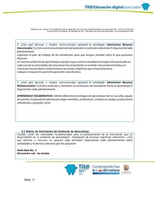 Elaborado por: Equipo Univ ersidad del Valle en desarrollo del Conv enio interadministrativ o de asociación No. 4143.0.27.016-2015
suscrito entre el Municipio de Santiago de Cali – Secretaría de Educación Municipal y la Univ ersidad del Valle
PAGE *
MERGEF
ORMAT
10
E. ¿Con qué técnicas y medios instruccionales apoyará la estrategia: Administrar Recursos
Atencionales?(¿Cómo centramosla atención delaprendizen estímulosrelevantes?) Argumentarcada
planteamiento
organizar el plan de trabajo de los estudiantes para que tengan claridad sobre lo que queremos
alcanzar.
ennuestroambiente de aprendizajese propiciaque nuestrosestudiantestenganrolespuntualesen
cada una de las actividadesde estamaneralosestudiantesse sentiránmáscomprometidosyse
interesanmáspordarle cumplimientoalasmetasy objetivosque se hanpropuesto.
trabajar enequipolespermitiráaprenderunosde otros.
F. ¿Con qué técnicas y medios instruccionales apoyará la estrategia: Administrar Recursos
Motivacionales? (¿Cómo estimular y mantener la motivación del estudiante hacia el aprendizaje?)
Argumentar cada planteamiento
APRENDIZAJE COLABORATIVO: Admite diferentes estrategias de aprendizaje leer en voz alta, equipo
de oyentes,búsquedadeinformación,mapa mentales, predicciones ,trabajo en equipo, producciones
individuales y grupales, foros
2.3 Diseño de Actividades del Ambiente de Aprendizaje
¿Cuáles serán las actividades fundamentales para el procesamiento de la información que se
desarrollarán en el ambiente de aprendizaje? –Realización de acciones cognitivas relevantes-, ¿Con
qué técnicas y recursos se apoyará cada actividad? Argumentar cada planteamiento sobre
actividades y la técnica o técnicas que las apoyarán
Actividad No. 1
Encuentro con los textos
 