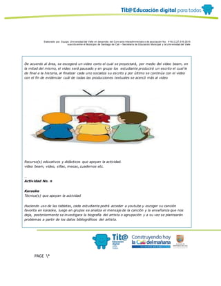 Elaborado por: Equipo Univ ersidad del Valle en desarrollo del Conv enio interadministrativ o de asociación No. 4143.0.27.016-2015
suscrito entre el Municipio de Santiago de Cali – Secretaría de Educación Municipal y la Univ ersidad del Valle
PAGE *
MERGEF
ORMAT
10
De acuerdo al área, se escogerá un video corto el cual se proyectará, por medio del video beam, en
la mitad del mismo, el video será pausado y en grupo los estudiante producirá un escrito el cual le
de final a la historia, al finalizar cada uno socializa su escrito y por último se continúa con el video
con el fin de evidenciar cuál de todas las producciones textuales se acercó más al video
Recurso(s) educativos y didácticos que apoyan la actividad.
video beam, video, sillas, mesas, cuadernos etc.
…
Actividad No. n
Karaoke
Técnica(s) que apoyan la actividad
Haciendo uso de las tabletas, cada estudiante podrá acceder a youtube y escoger su canción
favorita en karaoke, luego en grupos se analiza el mensaje de la canción y la enseñanza que nos
deja, posteriormente se investigara la biografía del artista o agrupación y a su vez se plantearán
problemas a partir de los datos bibliográficos del artista.
 