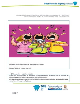 Elaborado por: Equipo Univ ersidad del Valle en desarrollo del Conv enio interadministrativ o de asociación No. 4143.0.27.016-2015
suscrito entre el Municipio de Santiago de Cali – Secretaría de Educación Municipal y la Univ ersidad del Valle
PAGE *
MERGEF
ORMAT
10
Recurso(s) educativos y didácticos que apoyan la actividad
Tabletas, cuaderno, mesas, sillas etc.
2.4 Evaluación y retroalimentación
¿Cuáles son las actividades de evaluación y retroalimentación diseñadas para el ambiente de
aprendizaje mediado por TIC? Argumentar cada planteamiento
para la actividadNo.1 de encuentroconlostextosvamosautilizarlarúbrica de la coevaluaciónpara
evaluarlasanticipacionese hipótesis.
 