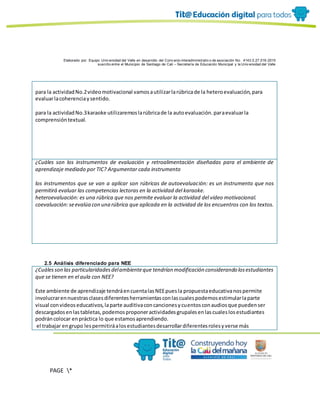 Elaborado por: Equipo Univ ersidad del Valle en desarrollo del Conv enio interadministrativ o de asociación No. 4143.0.27.016-2015
suscrito entre el Municipio de Santiago de Cali – Secretaría de Educación Municipal y la Univ ersidad del Valle
PAGE *
MERGEF
ORMAT
10
para la actividadNo.2videomotivacional vamosautilizarlarúbricade la heteroevaluación,para
evaluarlacoherenciaysentido.
para la actividadNo.3karaoke utilizaremoslarúbricade la autoevaluación.paraevaluarla
comprensióntextual.
¿Cuáles son los instrumentos de evaluación y retroalimentación diseñadas para el ambiente de
aprendizaje mediado por TIC? Argumentar cada instrumento
los instrumentos que se van a aplicar son rúbricas de autoevaluación: es un instrumento que nos
permitirá evaluar las competencias lectoras en la actividad del karaoke.
heteroevaluación: es una rúbrica que nos permite evaluar la actividad del video motivacional.
coevaluación:seevalúa con una rúbrica que aplicada en la actividad de los encuentros con los textos.
2.5 Análisis diferenciado para NEE
¿Cuálesson las particularidadesdelambienteque tendrían modificación considerando losestudiantes
que se tienen en el aula con NEE?
Este ambiente de aprendizaje tendráencuentalasNEEpuesla propuestaeducativanospermite
involucrarennuestrasclasesdiferentesherramientasconlascualespodemosestimularlaparte
visual convideoseducativos,laparte auditivaconcancionesycuentosconaudiosque puedenser
descargadosenlastabletas,podemosproponeractividadesgrupalesenlascualeslosestudiantes
podráncolocar enpráctica lo que estamosaprendiendo.
el trabajar engrupo lespermitiráalosestudiantesdesarrollardiferentesrolesyverse más
 