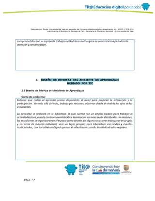 Elaborado por: Equipo Univ ersidad del Valle en desarrollo del Conv enio interadministrativ o de asociación No. 4143.0.27.016-2015
suscrito entre el Municipio de Santiago de Cali – Secretaría de Educación Municipal y la Univ ersidad del Valle
PAGE *
MERGEF
ORMAT
10
comprometidosconsuequipode trabajoinvitándolosaautoregularseycontrolarsusperiodosde
atenciónyconcentración.
3. DISEÑO DE INTERFAZ DEL AMBIENTE DE APRENDIZAJE
MEDIADO POR TIC
3.1 Diseño de Interfaz del Ambiente de Aprendizaje
Contexto ambiental
Entorno que rodea al aprendiz (como dispondrán el aula) para propiciar la interacción y la
participación. Ver más allá del aula, trabajo por rincones, observar desde el nivel de los ojos de los
estudiantes.
La actividad se realizará en la biblioteca, la cual cuenta con un amplio espacio para trabajar la
actividad lectora,cuentacon buena ventilación e iluminación las mesa serán distribuidas en rincones,
los estudiantesseorganizaran en el espacio como deseen,en algunasocasionestrabajaran en grupos
y en otras de manera individual; será un lugar propicio para interactuar con textos y cuentos
tradicionales , con las tabletas al igual que con el video beam cuando la actividad asi lo requiera.
 