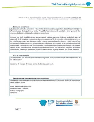 Elaborado por: Equipo Univ ersidad del Valle en desarrollo del Conv enio interadministrativ o de asociación No. 4143.0.27.016-2015
suscrito entre el Municipio de Santiago de Cali – Secretaría de Educación Municipal y la Univ ersidad del Valle
PAGE *
MERGEF
ORMAT
10
Estímulos sensoriales
¿Cuáles son estímulos sensoriales + los medios de interacción que facilitan el diseño de la interfaz?
(Presencialidad (principalmente oral), Virtualidad (principalmente escrita)). Tener presente los
recursos, los factores físicos y las relaciones psicológicas
Primero que todo estableceremos las normas de trabajo, durante el tiempo estipulado para el
desarrollo de la actividad, el espacio será ambientado con el fin de evitar los mínimos distractores en
los estudiantes,esdecir que lasmesasy sillas estarán organizadasen losrincones y todo material que
no aporteal objetivo denuestra propuesta será trasladado a otro espacio, es de suma importancia la
organización y la limpieza con el fin de quesi los estudiantesdesean puedan haceruso decolchonetas,
dentro de las estrategias de motivación pretendemos hacer uso de música relajante, el trabajo
colaborativo, una mejor ventilación posible y un tono de voz baja del docente que guía la actividad.
Vías de comunicación
¿Cuáles son las vías de comunicación utilizadas para el envío, la recepción y la retroalimentación de
las actividades?
Cuaderno de trabajo, de notas, correo electrónico y facebook.
Espacio para el intercambio de ideas y opiniones
¿Cuálesson los espaciospara el intercambio de ideas y opiniones? (Foros, CoP, Redes de aprendizaje,
Redes sociales, otros)
Foros presenciales y virtuales
Redes Sociales: Facebook
trabajo en equipos
carteleras
 