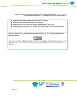 Elaborado por: Equipo Univ ersidad del Valle en desarrollo del Conv enio interadministrativ o de asociación No. 4143.0.27.016-2015
suscrito entre el Municipio de Santiago de Cali – Secretaría de Educación Municipal y la Univ ersidad del Valle
PAGE *
MERGEF
ORMAT
10
❖ Las rúbricasquevamosa aplicar en cada actividad propuesta.
❖ las produccionesrealizadaspornuestrosestudiantes.
❖ registro fotográfico con evidenciasdelas actividadespuestasen práctica.
❖ el bloggerquehemoscreado para llevar la secuencia de nuestro ambientedeaprendizaje.
Escriba los créditosde su ambientedeaprendizajemediado porTIC,¿Porquéutilizar licenciamiento
CreativeCommons?
Cual es tú cuento? by Fabio Campo, Sandra Perdomo, Lina Carabalí, Susana Restrepo is licensed
under a Creative Commons Reconocimiento-NoComercial-SinObraDerivada 4.0 Internacional
License.
 