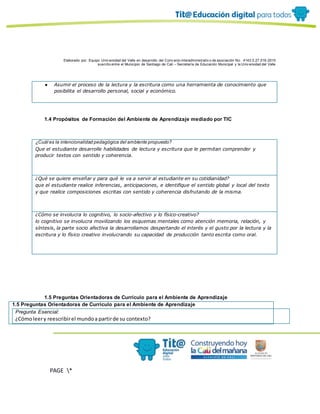 Elaborado por: Equipo Univ ersidad del Valle en desarrollo del Conv enio interadministrativ o de asociación No. 4143.0.27.016-2015
suscrito entre el Municipio de Santiago de Cali – Secretaría de Educación Municipal y la Univ ersidad del Valle
PAGE *
MERGEF
ORMAT
10
● Asumir el proceso de la lectura y la escritura como una herramienta de conocimiento que
posibilita el desarrollo personal, social y económico.
1.4 Propósitos de Formación del Ambiente de Aprendizaje mediado por TIC
¿Cuál es la intencionalidad pedagógica del ambiente propuesto?
Que el estudiante desarrolle habilidades de lectura y escritura que le permitan comprender y
producir textos con sentido y coherencia.
¿Qué se quiere enseñar y para qué le va a servir al estudiante en su cotidianidad?
que el estudiante realice inferencias, anticipaciones, e identifique el sentido global y local del texto
y que realice composiciones escritas con sentido y coherencia disfrutando de la misma.
¿Cómo se involucra lo cognitivo, lo socio-afectivo y lo físico-creativo?
lo cognitivo se involucra movilizando los esquemas mentales como atención memoria, relación, y
síntesis, la parte socio afectiva la desarrollamos despertando el interés y el gusto por la lectura y la
escritura y lo físico creativo involucrando su capacidad de producción tanto escrita como oral.
1.5 Preguntas Orientadoras de Currículo para el Ambiente de Aprendizaje
1.5 Preguntas Orientadoras de Currículo para el Ambiente de Aprendizaje
Pregunta Esencial:
¿Cómoleery reescribirel mundoa partirde su contexto?
 