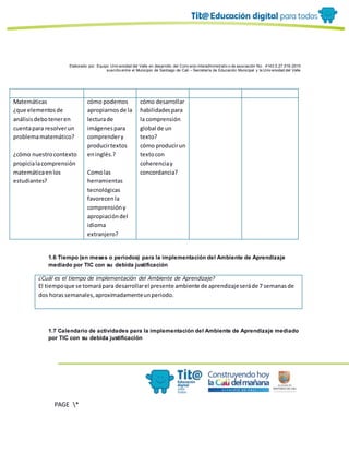 Elaborado por: Equipo Univ ersidad del Valle en desarrollo del Conv enio interadministrativ o de asociación No. 4143.0.27.016-2015
suscrito entre el Municipio de Santiago de Cali – Secretaría de Educación Municipal y la Univ ersidad del Valle
PAGE *
MERGEF
ORMAT
10
Matemáticas
¿que elementosde
análisisdeboteneren
cuentapara resolverun
problemamatemático?
¿cómo nuestrocontexto
propicialacomprensión
matemáticaenlos
estudiantes?
cómo podemos
apropiarnosde la
lecturade
imágenespara
comprendery
producirtextos
eninglés.?
Comolas
herramientas
tecnológicas
favorecenla
comprensióny
apropiacióndel
idioma
extranjero?
cómo desarrollar
habilidadespara
la comprensión
global de un
texto?
cómo producirun
textocon
coherenciay
concordancia?
1.6 Tiempo (en meses o periodos) para la implementación del Ambiente de Aprendizaje
mediado por TIC con su debida justificación
¿Cuál es el tiempo de implementación del Ambiente de Aprendizaje?
El tiempoque se tomarápara desarrollarel presente ambiente de aprendizajeseráde 7 semanasde
dos horassemanales,aproximadamenteunperiodo.
1.7 Calendario de actividades para la implementación del Ambiente de Aprendizaje mediado
por TIC con su debida justificación
 