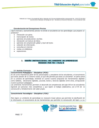 Elaborado por: Equipo Univ ersidad del Valle en desarrollo del Conv enio interadministrativ o de asociación No. 4143.0.27.016-2015
suscrito entre el Municipio de Santiago de Cali – Secretaría de Educación Municipal y la Univ ersidad del Valle
PAGE *
MERGEF
ORMAT
10
Caracterización de Concepciones Previas
¿Qué vivencias y acercamientos previos ha tenido el estudiante con los aprendizajes que propone el
ambiente?
● interacción con pares.
● transcripción de textos.
● ejercicios de producciones escritas.
● interacción con lectura de libros.
● ejercicios de comprensión global y local del texto.
● selección de información.
● consultas en internet.
● visitas a la biblioteca.
● exposiciones.
2. DISEÑO INSTRUCCIONAL DEL AMBIENTE DE APRENDIZAJE
MEDIADO POR TIC – Parte B
2.1 Análisis Curricular
Conocimiento Pedagógico - Disciplinar (PCK):
Es de suma importancia partir de los preconceptos y presaberes de los estudiantes, el conocimiento
que estos poseen de su entorno social, ya que ello permite que estos se conviertan en parte activa
en su proceso de aprendizaje, teniendo en cuenta nuestra propuesta las herramientas digitales
como tabletas, diccionarios digitales, youtube, textos y lecturas digitales entre otros, enriquecerán
nuestro quehacer pedagógico.
Las anteriores herramientas permiten el desarrollo de competencias del siglo XXI en los estudiantes
logrando así personas más competitivas y que logren el trabajo colaborativo, con el fin de la
consecución y fortalecimiento del saber propio.
Conocimiento Tecnológico - Disciplinar (TCK):
Para lograr un ambiente de aprendizaje es necesario trazar planes que permitan la clasificación de
la información, el conocimiento de las herramientas que permiten la consecución del logro y a su
 