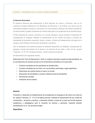 LEYENDO Y ESCRIBIENDO EN LA ESCUELA VAMOS CRECIENDO
2.2 Resumen del proyecto
El Gobierno Nacional está adelantando el Plan Nacional de Lectura y Escritura, Leer es mi
cuentouna iniciativa liderada por los Ministerios de Educación y de Cultura, que busca que los
colombianos integren la lectura y la escritura a su vida cotidiana, participen de manera acertada en
la cultura escrita y puedan enfrentarse de manera adecuada a las exigencias de la sociedad actual.
El Plan Nacional de Lectura y Escritura, en el sector educativo, busca fomentar el desarrollo de
competencias en lenguaje mediante el mejoramiento de los niveles de lectura y escritura de
estudiantes de educación preescolar, básica y media, a través del fortalecimiento del papel de la
escuela y de la familia en la formación de lectores y escritores.
Con la realización del presente proyecto se pretende desarrollar y/o fortalecer competencias en
lenguaje a través del fomento de la lectura y la escritura de las niñas y niños de los grupos
Transición, 3º, 4º y 5º, de básica primaria, dentro y fuera de la escuela.
Se desarrollara de la siguiente manera:
Elaboración del “Libro de Narraciones”. Será un cuaderno decorado a gusto de cada estudiante, en
el cual plasmará sus escritos acorde con los lineamientos acordados en el aula serán:
 Cuentos inventados por los estudiantes de temática libre.
 Cuentos inventados por los niños, con una temática, personajes y lugar específicos.
 Resúmenes de cuentos leídos en casa o en el aula.
 Descripción de actividades o sucesos cotidianos para los estudiantes
 Narraciones variadas.
 Ilustración de los cuentos.
General
Fomentar el desarrollo y/o fortalecimiento de competencias en lenguaje en las niñas y los niños de
los grados Transición, 3º, 4º y 5º de básica primaria, mediante el mejoramiento de sus niveles de
comprensión, de lectura y escritura y desarrollo artístico a través de un plan que brinde espacios
académicos y pedagógicos para la iniciación de lectores y escritores, haciendo también
sensibilización en el uso del idioma Ingles
Específicos
 