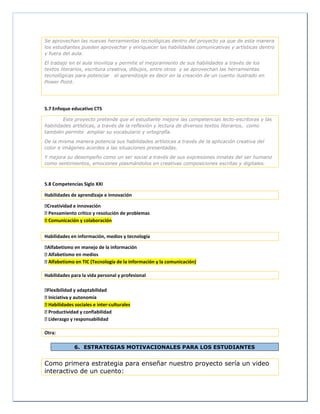Se aprovechan las nuevas herramientas tecnológicas dentro del proyecto ya que de esta manera
los estudiantes pueden aprovechar y enriquecer las habilidades comunicativas y artísticas dentro
y fuera del aula.
El trabajo en el aula moviliza y permite el mejoramiento de sus habilidades a través de los
textos literarios, escritura creativa, dibujos, entre otros y se aprovechan las herramientas
tecnológicas para potenciar el aprendizaje es decir en la creación de un cuento ilustrado en
Power Point.
5.7 Enfoque educativo CTS
Este proyecto pretende que el estudiante mejore las competencias lecto-escritoras y las
habilidades artísticas, a través de la reflexión y lectura de diversos textos literarios, como
también permite ampliar su vocabulario y ortografía.
De la misma manera potencia sus habilidades artísticas a través de la aplicación creativa del
color e imágenes acordes a las situaciones presentadas.
Y mejora su desempeño como un ser social a través de sus expresiones innatas del ser humano
como sentimientos, emociones plasmándolos en creativas composiciones escritas y digitales.
5.8 Competencias Siglo XXI
Habilidades de aprendizaje e innovación
Creatividad e innovación
Pensamiento crítico y resolución de problemas
Comunicación y colaboración
Habilidades en información, medios y tecnología
Alfabetismo en manejo de la información
Alfabetismo en medios
Alfabetismo en TIC (Tecnología de la información y la comunicación)
Habilidades para la vida personal y profesional
Flexibilidad y adaptabilidad
Iniciativa y autonomía
Habilidades sociales e inter-culturales
Productividad y confiabilidad
Liderazgo y responsabilidad
Otra:
6. ESTRATEGIAS MOTIVACIONALES PARA LOS ESTUDIANTES
Como primera estrategia para enseñar nuestro proyecto sería un video
interactivo de un cuento:
 