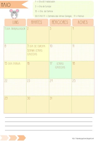 1 DÍA TRABALLADOR 2 3 4
8 9 DÍA DE EUROPA
SEMANA LETRAS
GALEGAS
10 11
15 DÍA FAMILIA 16 17 LETRAS
GALEGAS
18
22 23 24 25
29 30 31
LUNS MARTES MÉRCORES XOVES
VES
________________________________________________________________________________________________
________________________________________________________________________________________________
________________________________________________________________________________________________
________________________________________________________________________________________________
http://duendesjuguetones.blogspot.com
MAIO
1 -> Día dO trabaLLador
9 -> Día de Europa
15 -> Día da Familia
DO 9 AO 17 -> Semana das Letras Galegas 17-> Festivo
 
