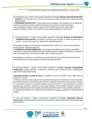 Elaborado por: Equipo Univ ersidad del Valle en desarrollo del Conv enio interadministrativ o de asociación No. 4143.0.27.016-2015
suscrito entre el Municipio de Santiago de Cali – Secretaría de Educación Municipal y la Univ ersidad del Valle
10
B. ¿Con quétécnicas y medios instruccionales apoyará la estrategia:PropiciarinteraccióndeAltoNivel
Cognitivo? (Confrontación de al menos dos (2) estructuras cognitivas diferentes) Argumentarcada
planteamiento
El APRENIDZAJE SIGNIFICATIVO. El docenteplanteará estrategiasa losestudiantescon el objetivo de
activarel conocimiento previo y utilizarlo como basepara promovernuevosaprendizajes.
Esta estrategia permitedar contexto y organización a la información nueva,mejorando su
significación lógica y dando como resultado un aprendizajesignificativo en losalumnos.
C. ¿Con qué técnicas y medios instruccionales apoyará la estrategia: Promover el desarrollo de
habilidadesdel pensamiento?(condiciones necesarias para favorecer la calidad de aprendizaje y
proveer recursos meta cognitivos) Argumentarcada planteamiento
De acuerdo con Mayera este proceso de integración entre lo “previo”y lo “nuevo”sele denomina:
construcción de“conexionesexternas”.
El APRENDIZAJE POR DESCUBRIMIENTO. En este tipo deaprendizajey a travésde las actividades
planteadas,sefomentala participación delos estudiantesquienesestablecen relacionesy semejanzas
entre lo queaprendey el mundo quele rodea,según un patrón cognitivo.
El estudianteseconvierte en un sujeto activo cuando el docentele presenta todaslasherramientas
necesariaspara queéste descubra porsí mismo lo quedesea aprender.
D. ¿Con qué técnicas y medios instruccionales apoyará la estrategia: Promover el Aprendizaje
Colaborativo? (¿Cómo estimular y mantener la motivación del estudiante hacia el aprendizaje?)
Argumentarcada planteamiento
Aprendizaje basado en estudio de casos: el estudiante a partir del objetivo común, debe hacer un
trabajo en conjunto.
La maestra presentaun caso queparte de situacionesreales para ser analizada en el aula,la situación
presentada requiereser solucionada y para ellos los estudiantesrealizan discusionespreviasal interior
de cada grupo al final de su discusión preparan una obra teatral en la que presentan la situación
propuesta y la solución o conclusión a la que hayan llegado, de esta manera al finalizar el grupo en
conjuntareflexiona sobrecada solución propuesta y determina cual es la más acertada o adecuada.
Es necesario dar libertad a los estudiantes para conformar los equipos y guiarlo en la distribución del
trabajo.
E. ¿Con qué técnicas y medios instruccionales apoyará la estrategia: Administrar Recursos
Atencionales?(¿Cómo centramosla atención del aprendizen estímulosrelevantes?) Argumentarcada
planteamiento
 