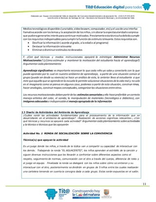 Elaborado por: Equipo Univ ersidad del Valle en desarrollo del Conv enio interadministrativ o de asociación No. 4143.0.27.016-2015
suscrito entre el Municipio de Santiago de Cali – Secretaría de Educación Municipal y la Univ ersidad del Valle
11
Mediostecnológicosdisponibles(unatable,videobeawm, computador,etc) yel usode una interfaz
llamativaacorde conlostemasy la aceptaciónde losniños,sinobviarlaespectacularidadosorpresa
que pudieragenerarlesinterésparacontinuarmotivados.Previamenteestatécnicahadebidocumplir
con losrequisitosindispensablesparacumplirlafunciónde estímulorelevante.Estosrequisitosson.
 Dosificarlainformación( acorde al grado, a la edado al programa)
 Destacar lainformaciónrelevante
 Eliminarodisminuirestímulosnodeseados
F. ¿Con qué técnicas y medios instruccionales apoyará la estrategia: Administrar Recursos
Motivacionales? (¿Cómo estimular y mantener la motivación del estudiante hacia el aprendizaje?)
Argumentarcada planteamiento
Aprendizaje significativo: es importante reconocer lo que cada niño ya sabe y conectarlo con lo que
puede aprender por lo cual en nuestro ambiente de aprendizaje, a partir de una situación común al
grupo (puede ser desde su vivencia) se hace un análisis de esta, lo anterior lleva al estudiante a que
mire queaquello quese aprendeen la escuela le permite solucionarsituacionesdela vida real y no solo
en el imaginario como se piensa en algunos caso,podemos a partir de esta situación, construir rimas,
hacer analogías, construirmapasconceptuales,categorizarlas situaciones entreotros.
Los recursosmotivacionalesdeben partirdelos estímulossensoriales y ello hacepreferible un correcto
manejo artístico del color, el sonido, la manipulación de materiales (tecnológico o didáctico), con
imágenesadecuadas e indispensableel manejoapropiadode la información
2.3 Diseño de Actividades del Ambiente de Aprendizaje
¿Cuáles serán las actividades fundamentales para el procesamiento de la información que se
desarrollarán en el ambiente de aprendizaje? –Realización de acciones cognitivas relevantes-, ¿Con
qué técnicas y recursos se apoyará cada actividad? Argumentarcada planteamiento sobreactividades
y la técnica o técnicasque las apoyarán
Actividad No. 1 RONDA DE SOCIALIZACIÓN SOBRE LA CONVIVENCIA
Técnica(s) que apoyan la actividad
Es un juego donde los niños, a través de la lúdica van a compartir su capacidad de interactuar con
los demás. Trabajando la ronda “EL AGUACERITO”, los niños aprenden el estribillo de la canción y
siguen diversas instrucciones que los llevarán a confrontar sobre diferentes aspectos como el
respeto, seguimiento de normas, comunicación con el otro a través del cuerpo, diferencia de roles y
el juego en equipo. Finalizada la ronda se dialogará con los niños sobre cómo se sintieron y su
interactuar con el otro, posteriormente se dividirán en grupos de 5 niños entre los cuales realizarán
una cartelera teniendo en cuenta la consigna dada a cada grupo. Estas serán expuestas en el salón.
 