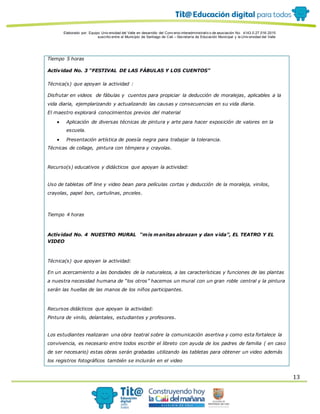 Elaborado por: Equipo Univ ersidad del Valle en desarrollo del Conv enio interadministrativ o de asociación No. 4143.0.27.016-2015
suscrito entre el Municipio de Santiago de Cali – Secretaría de Educación Municipal y la Univ ersidad del Valle
13
Tiempo 5 horas
Actividad No. 3 “FESTIVAL DE LAS FÁBULAS Y LOS CUENTOS”
Técnica(s) que apoyan la actividad :
Disfrutar en videos de fábulas y cuentos para propiciar la deducción de moralejas, aplicables a la
vida diaria, ejemplarizando y actualizando las causas y consecuencias en su vida diaria.
El maestro explorará conocimientos previos del material
 Aplicación de diversas técnicas de pintura y arte para hacer exposición de valores en la
escuela.
 Presentación artística de poesía negra para trabajar la tolerancia.
Técnicas de collage, pintura con témpera y crayolas.
Recurso(s) educativos y didácticos que apoyan la actividad:
Uso de tabletas off line y video bean para películas cortas y deducción de la moraleja, vinilos,
crayolas, papel bon, cartulinas, pnceles.
Tiempo 4 horas
Actividad No. 4 NUESTRO MURAL “mis manitas abrazan y dan vida”, EL TEATRO Y EL
VIDEO
Técnica(s) que apoyan la actividad:
En un acercamiento a las bondades de la naturaleza, a las características y funciones de las plantas
a nuestra necesidad humana de “los otros” hacemos un mural con un gran roble central y la pintura
serán las huellas de las manos de los niños participantes.
Recursos didácticos que apoyan la actividad:
Pintura de vinilo, delantales, estudiantes y profesores.
Los estudiantes realizaran una obra teatral sobre la comunicación asertiva y como esta fortalece la
convivencia, es necesario entre todos escribir el libreto con ayuda de los padres de familia ( en caso
de ser necesario) estas obras serán grabadas utilizando las tabletas para obtener un video además
los registros fotográficos también se incluirán en el video
 
