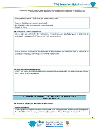 Elaborado por: Equipo Univ ersidad del Valle en desarrollo del Conv enio interadministrativ o de asociación No. 4143.0.27.016-2015
suscrito entre el Municipio de Santiago de Cali – Secretaría de Educación Municipal y la Univ ersidad del Valle
14
Recurso(s) educativos y didácticos que apoyan la actividad
Recursos didácticos que apoyan la actividad:
Word, tabletas, diferente vestuario según cada obra.
Tiempo: 6 horas
2.4 Evaluación y retroalimentación
¿Cuáles son las actividades de evaluación y retroalimentación diseñadas para el ambiente de
aprendizajemediado por TIC?Argumentarcada planteamiento
¿Cuáles son los instrumentos de evaluación y retroalimentación diseñadas para el ambiente de
aprendizajemediado porTIC?Argumentarcada instrumento
2.5 Análisis diferenciado para NEE
¿Cuálesson las particularidadesdel ambiente quetendrían modificación considerando losestudiantes
quese tienen en el aula con NEE?
3. DISEÑO DE INTERFAZ DEL AMBIENTE DE APRENDIZAJE
MEDIADO POR TIC
3.1 Diseño de Interfaz del Ambiente de Aprendizaje
Contexto ambiental
Entorno querodea alaprendiz(comodispondránelaula) para propiciarla interacción y la participación.
Ver másallá del aula,trabajo porrincones,observardesdeelnivel delos ojosde los estudiantes.
 