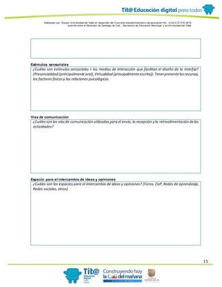 Elaborado por: Equipo Univ ersidad del Valle en desarrollo del Conv enio interadministrativ o de asociación No. 4143.0.27.016-2015
suscrito entre el Municipio de Santiago de Cali – Secretaría de Educación Municipal y la Univ ersidad del Valle
15
Estímulos sensoriales
¿Cuáles son estímulos sensoriales + los medios de interacción que facilitan el diseño de la interfaz?
(Presencialidad (principalmenteoral),Virtualidad (principalmenteescrita)).Tenerpresentelosrecursos,
los factoresfísicosy las relaciones psicológicas
Vías de comunicación
¿Cuálesson las víasde comunicación utilizadaspara el envío,la recepción y la retroalimentación delas
actividades?
Espacio para el intercambio de ideas y opiniones
¿Cuáles son los espacios para el intercambio de ideas y opiniones? (Foros, CoP,Redes de aprendizaje,
Redes sociales,otros)
 