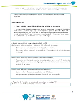 Elaborado por: Equipo Univ ersidad del Valle en desarrollo del Conv enio interadministrativ o de asociación No. 4143.0.27.016-2015
suscrito entre el Municipio de Santiago de Cali – Secretaría de Educación Municipal y la Univ ersidad del Valle
3
Puedensurgirconflictos,peroesnecesariocontarconlasherramientasnecesariaspara
afrontarlos.
CIENCIASNATURALES
 Valoro y utilizo el conocimiento de diversas personas de mi entorno.
En el campo de las ciencias naturales, no hay verdades absolutas y la experimentación parte de
la observación e hipótesis, lo que deja permear la personal óptica del observador. A pesar de
las teorías concluyentes, en la mayoría de los casos siempre debemos reconocer y respetar el
trabajo de los demás. Si es pertinente, exponer nuestra opinión y disponerse a acatar sabia y
tranquilamente la o las conclusiones a las que se puede llegar.
1.3 Objetivos del Ambiente de Aprendizaje mediado por TIC
¿Cuáles son los objetivos cognitivos o declarativos del Ambiente de Aprendizaje?
 Comprender los principales elementos y roles de la comunicación.
 Comprender la importancia de la comunicación asertiva para generar un buen ambiente de
aprendizaje.
¿Cuáles son los objetivos procedimentales del Ambiente de Aprendizaje?
 Resolver los conflictos que se presentan a través del diálogo como principio de convivencia.
 Utilizar diversas herramientas tecnológicas para desarrollar las actividades propuestas en el
ambiente de aprendizaje
¿Cuáles son los objetivos actitudinales del Ambiente de Aprendizaje?
 Valorar y utilizar el conocimiento de las personas del entorno.
 Compartir diversas actividades respetando el punto de vista de los demás.
1.4 Propósitos de Formación del Ambiente de Aprendizaje mediado por TIC
¿Cuál es la intencionalidad pedagógica del ambiente propuesto?
 