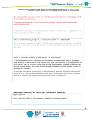 Elaborado por: Equipo Univ ersidad del Valle en desarrollo del Conv enio interadministrativ o de asociación No. 4143.0.27.016-2015
suscrito entre el Municipio de Santiago de Cali – Secretaría de Educación Municipal y la Univ ersidad del Valle
4
Que los estudiantes reconozcan al otro comunicándose de forma asertiva con los demás generando
ambientes sanos de convivencia
El estudiante se apropia de los elementos de la comunicación y los permea en quehacer para
mejorar la convivencia
El estudiante se apropia de los elementos de la comunicación y los aplica en su cotidianidad para
mejorar sus relaciones interpersonales.
¿Qué se quiere enseñar y para qué le va a servir al estudiante en su cotidianidad?
Que el estudiante sea capaz de resolver conflictos generando ambientes del dialogo, reconciliación
y armonía mediante la comunicación asertiva a partir de experiencias apoyadas en el ambiente de
aprendizaje
¿Cómo se involucra lo cognitivo, lo socio-afectivo y lo físico-creativo?
En la transversalidad se nota claramente que los objetivos están enfocados hacia la apropiación
eficaz y efectiva de los elementos de la comunicación, en la medida en que el estudiante utiliza sus
conocimientos sobre la forma de resolver y de formular preguntas para solucionar problemas , para
aprender conocimientos y aprehender desde la escuela estilos de convivencia pacífica, basados en
la tolerancia y el respeto
y enriquece sus procesos comunicativos, puede reconocer la diferencia respetando los diferentes
puntos de vista y que existe la diversidad lo que lo lleva a reconocerse a sí mismo y a expresarse
libremente mediante los espacios generados en el ambiente de aprendizaje
1.5 Preguntas Orientadoras de Currículo para el Ambiente de Aprendizaje
Pregunta Esencial:
¿Cómo mejorar las relaciones interpersonales mediante la comunicación asertiva?
 