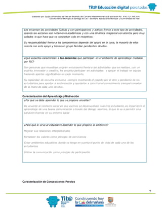 Elaborado por: Equipo Univ ersidad del Valle en desarrollo del Conv enio interadministrativ o de asociación No. 4143.0.27.016-2015
suscrito entre el Municipio de Santiago de Cali – Secretaría de Educación Municipal y la Univ ersidad del Valle
7
Les encantan las actividades lúdicas y son participativos y activos frente a este tipo de actividades,
cuando las acciones son netamente académicas y con una dinámica magistral son atentos pero muy
callados lo que hace que se conviertan solo en receptivos.
Su responsabilidad frente a los compromisos depende del apoyo en la casa, la mayoría de ellos
cuenta con este apoyo y tienen un grupo familiar pendientes de ellos.
¿Qué aspectos caracterizan a los docentes que participan en el ambiente de aprendizaje mediado
por TIC?
Son personas que muestran un gran entusiasmo frente a las actividades que se realizan, con un
espíritu innovador y creativo, les encanta participar en actividades y apoyar el trabajo en equipo
haciendo aportes significativos en cada momento.
Su capacidad de escucha es buena, siempre mostrando el respeto por el otro y pendiente de los
estudiantes para aportar a su formación y ayudarlos a construir el conocimiento siempre tomados
de la mano de cada uno de ellos.
Caracterización del Aprendizaje y Motivación
¿Por qué se debe aprender lo que se propone enseñar?
De acuerdo al contexto social en que vivimos se desenvuelven nuestros estudiante, es importante el
aprendizaje de una buena comunicación a través del dialogo asertivo, lo que le va a permitir una
sana convivencia en su entorno social
¿Para qué le sirve al estudiante aprender lo que propone el ambiente?
Mejorar sus relaciones interpersonales
Fortalecer los valores como principio de convivencia
Crear ambientes educativos donde se tenga en cuenta el punto de vista de cada uno de los
estudiantes
Utilizar la comunicación como principio de participación
Caracterización de Concepciones Previas
 