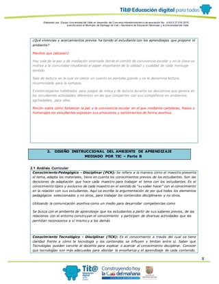 Elaborado por: Equipo Univ ersidad del Valle en desarrollo del Conv enio interadministrativ o de asociación No. 4143.0.27.016-2015
suscrito entre el Municipio de Santiago de Cali – Secretaría de Educación Municipal y la Univ ersidad del Valle
8
¿Qué vivencias y acercamientos previos ha tenido el estudiante con los aprendizajes que propone el
ambiente?
Manitos que (abrazan)
Hay sala de la paz o de mediación orientada desde el comité de convivencia escolar y en la clase se
motiva a la comunidad resaltando el papel importante de la calidad y cualidad de cada mensaje
emitido.
Sala de lectura en la cual se coloca un cuento en pantalla grande y se le denomina lectura
recomendada para la semana.
Existen espacios habilitados para juegos de mesa y de lectura durante los descansos que genera en
los estudiantes actividades diferentes en las que comparten con sus compañeros en ambientes
agr5adables, para ellos.
Rincón sobre cómo fortalecer la paz y la convivencia escolar en el que mediante carteleras, frases y
homenajes los estudiantes expresan sus emociones y sentimientos de forma asertiva.
2. DISEÑO INSTRUCCIONAL DEL AMBIENTE DE APRENDIZAJE
MEDIADO POR TIC – Parte B
2.1 Análisis Curricular
Conocimiento Pedagógico - Disciplinar (PCK): Se refiere a la manera como el maestro presenta
el tema, adapta los materiales, tiene en cuenta los conocimientos previos de los estudiantes. Son las
decisiones de adaptación que hace cada maestro para trabajar el tema con los estudiantes. Es el
conocimiento típico y exclusivo de cada maestro en el sentido de “su saber hacer” con el conocimiento
en la relación con sus estudiantes. Aquí se escribe la argumentación de por qué todos los elementos
pedagógicos seleccionados y no otros, para trabajar los contenidos disciplinares y no otros.
Utilizando la comunicación asertiva como un medio para desarrollar competencias como
Se busca con el ambiente de aprendizaje que los estudiantes a partir de sus saberes previos, de las
relaciones con el entorno construyan el conocimiento y participen de diversas actividades que les
permitan reconocerse a sí mismo y a los demás
Conocimiento Tecnológico - Disciplinar (TCK): Es el conocimiento a través del cual se tiene
claridad frente a cómo la tecnología y los contenidos se influyen y limitan entre sí. Saber que
Tecnologías pueden servirle al docente para explicar o acercar al conocimiento disciplinar. Conocer
que tecnologías son más adecuadas para abordar la enseñanza y el aprendizaje de cada contenido.
 
