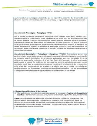 Elaborado por: Equipo Univ ersidad del Valle en desarrollo del Conv enio interadministrativ o de asociación No. 4143.0.27.016-2015
suscrito entre el Municipio de Santiago de Cali – Secretaría de Educación Municipal y la Univ ersidad del Valle
9
Aquí se escriben las tecnologías seleccionadas que van a permitirle realizar las dos funciones básicas:
Mediación cognitiva y Provisión de estímulos sensoriales y se argumenta por qué se seleccionaron.
Conocimiento Tecnológico - Pedagógico (TPK):
Con el manejo de algunas herramientas tecnológicas como tabletas, video beam, ofimática, etc.,
indispensables en el fortalecimiento de las competencias del nuevo siglo, los alumnos enriquecerán
de manera didáctica su proceso de comunicación, reconociendo las diferencias entre los individuos,
practicando la tolerancia y desarrollando estrategias para el trabajo en equipo. Lo anterior, motivado
por el uso de nuevas tecnologías que, despertando de manera asombrosa el interés de los chicos, los
llevará inicialmente a explorar un ambiente de aprendizaje que poco a poco se convertirá en un
recurso para aplicar una serie de valores que los llevará a fortalecer las relaciones interpersonales y
la comunicación asertiva.
Conocimiento Tecnológico - Pedagógico – Disciplinar (TPACK): Es importante que en este
punto se reflejen las claridades, comprensión, que el maestro estudiante tiene sobre la representación
de conceptos usando tecnologías; de las técnicas pedagógicas que usan tecnologías de forma
constructiva para enseñar contenidos; de lo que hace fácil o difícil aprender; de cómo la tecnología
puede ayudar a resolver los problemas del alumnado; de cómo los estudiantes aprenden usando
tecnologías dando lugar a nuevas epistemologías del conocimiento o fortaleciendo las ya existentes,
entre otros. Dar cuenta además del producto o productos que van a realizar los estudiantes
explicitando como con éstos se va a evidenciarqueaprendió de la disciplina, y con qué tecnologíasva
a trabajarargumentándolasdesdelo queya trabajó en los otrosítems deeste aparte.
2.2 Estrategias del Ambiente de Aprendizaje
A. ¿Con qué técnicas y medios instruccionales apoyará la estrategia: Propiciar el desequilibrio
cognitivo? (Condiciones necesarias para preparar al aprendiz) Argumentar cada planteamiento
El ABP, esta metodología del aprendizaje basado en problemas o proyectos, va a permitir a los
alumnos adquirir las competencias y conocimientos necesarios en el mundo actual; donde los
alumnos se convierten en los protagonistas de su propio aprendizaje y desarrollan su autonomía y
responsabilidad, ellos son encargados de planificar, estructurar el trabajo para obtener un producto
y dar respuesta a la situación planteada.
 